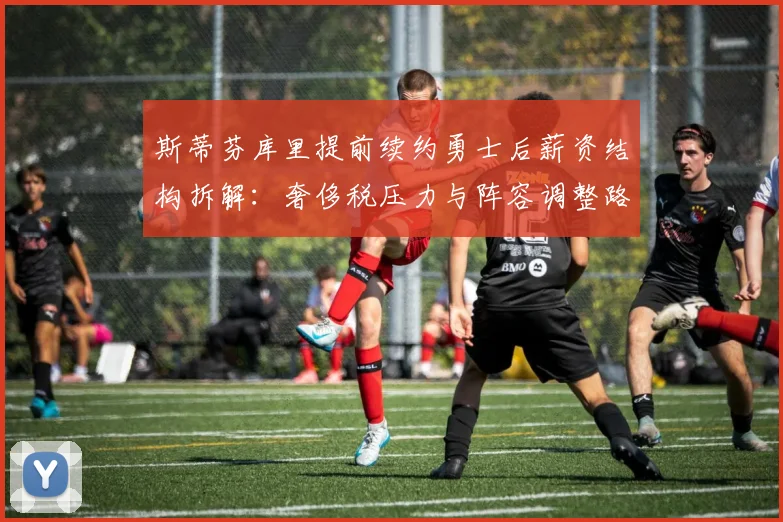 斯蒂芬库里提前续约勇士后薪资结构拆解：奢侈税压力与阵容调整路径