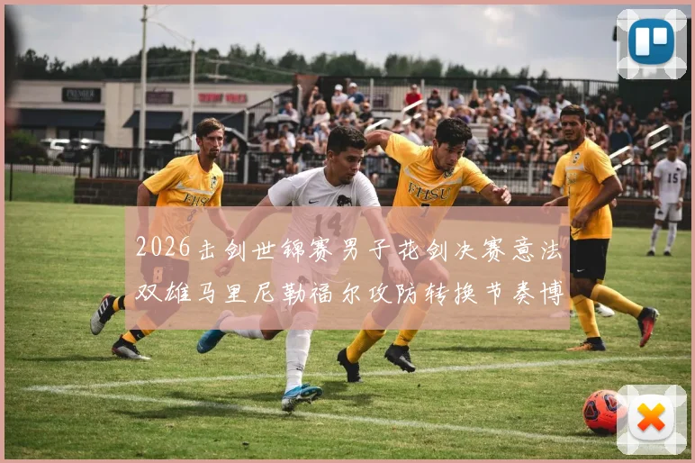 2026击剑世锦赛男子花剑决赛意法双雄马里尼勒福尔攻防转换节奏博弈