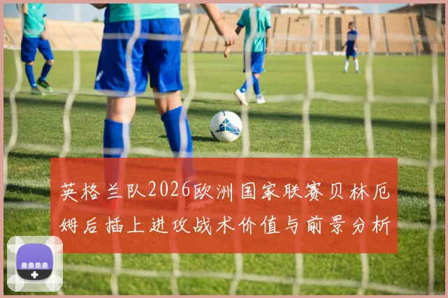 英格兰队2026欧洲国家联赛贝林厄姆后插上进攻战术价值与前景分析