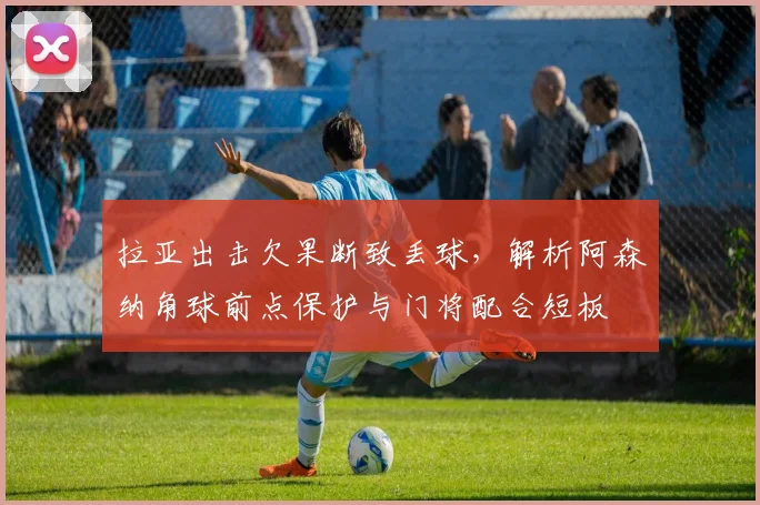 拉亚出击欠果断致丢球，解析阿森纳角球前点保护与门将配合短板