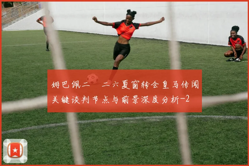 姆巴佩二〇二六夏窗转会皇马传闻关键谈判节点与前景深度分析