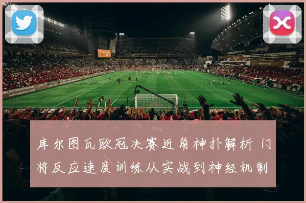 库尔图瓦欧冠决赛近角神扑解析 门将反应速度训练从实战到神经机制