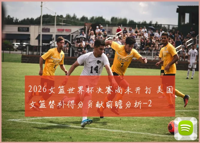 2026女篮世界杯决赛尚未开打 美国女篮替补得分贡献前瞻分析