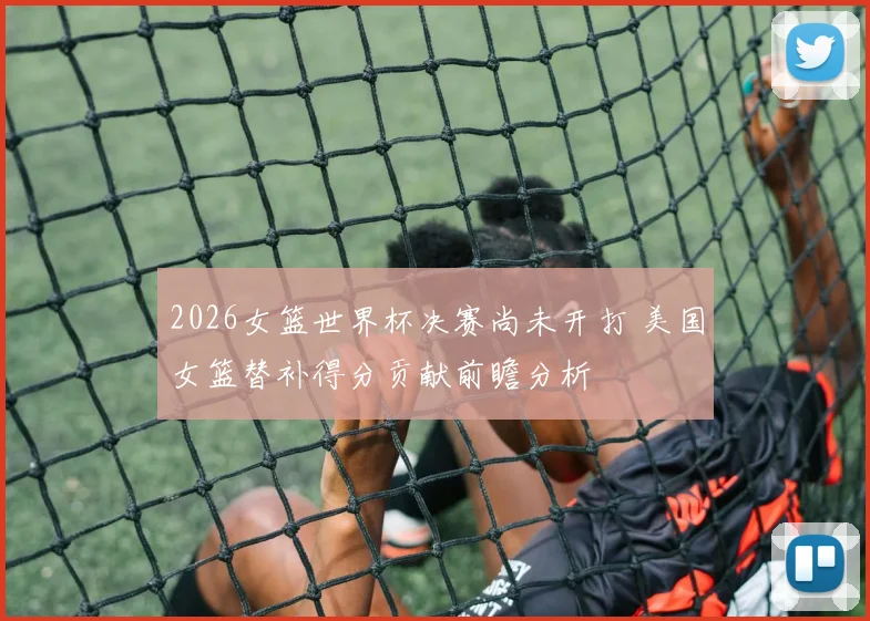 2026女篮世界杯决赛尚未开打 美国女篮替补得分贡献前瞻分析
