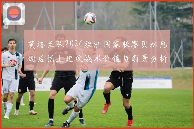 英格兰队2026欧洲国家联赛贝林厄姆后插上进攻战术价值与前景分析