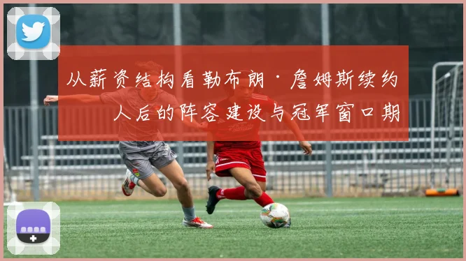 从薪资结构看勒布朗·詹姆斯续约湖人后的阵容建设与冠军窗口期