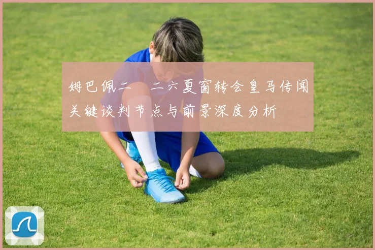 姆巴佩二〇二六夏窗转会皇马传闻关键谈判节点与前景深度分析