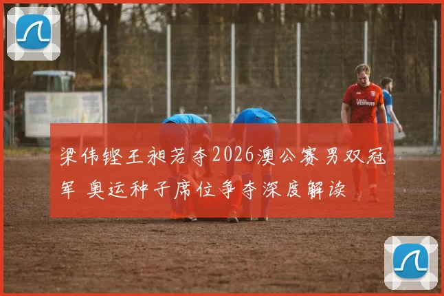 梁伟铿王昶若夺2026澳公赛男双冠军 奥运种子席位争夺深度解读