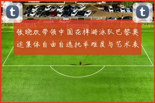 张晓欢带领中国花样游泳队巴黎奥运集体自由自选托举难度与艺术表现力提升分析