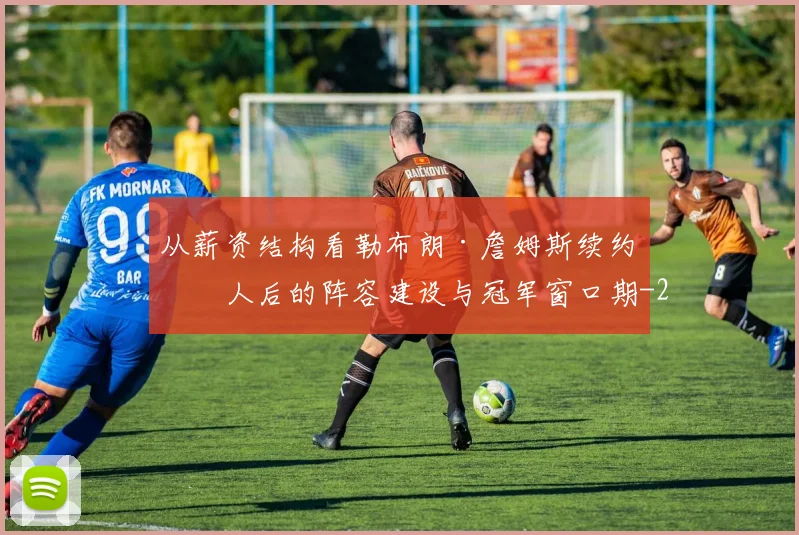 从薪资结构看勒布朗·詹姆斯续约湖人后的阵容建设与冠军窗口期