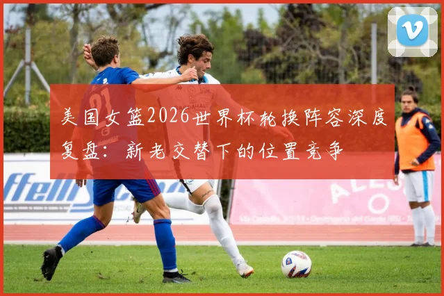 美国女篮2026世界杯轮换阵容深度复盘:新老交替下的位置竞争