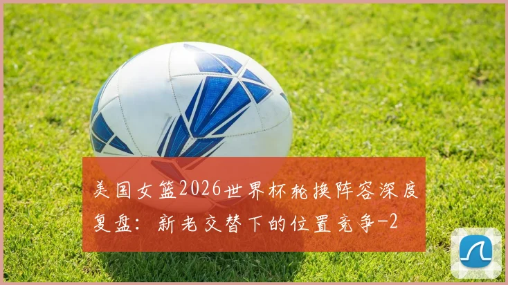 美国女篮2026世界杯轮换阵容深度复盘:新老交替下的位置竞争