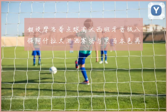 假设摩洛哥点球淘汰西班牙晋级八强阿什拉夫泪洒赛场与黑马本色再审视