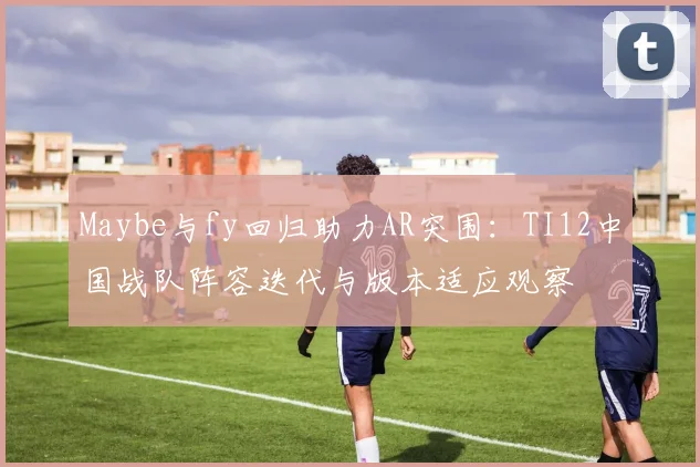 Maybe与fy回归助力AR突围：TI12中国战队阵容迭代与版本适应观察