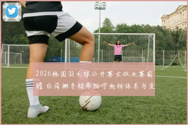 2026韩国羽毛球公开赛女双决赛前瞻 白荷娜李绍希防守轮转体系与变招分析