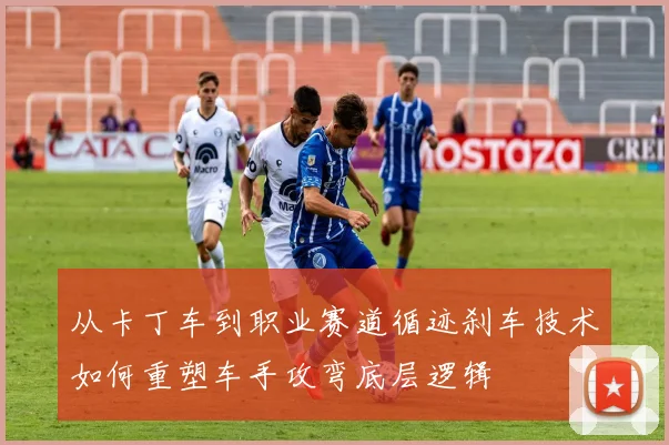 从卡丁车到职业赛道循迹刹车技术如何重塑车手攻弯底层逻辑