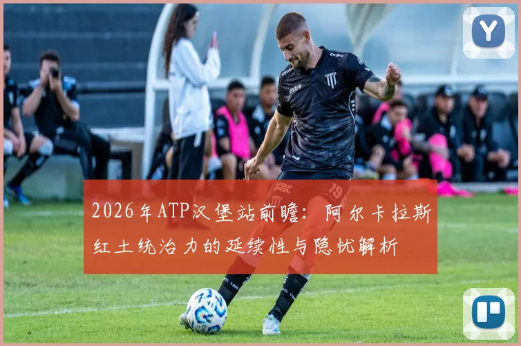 2026年ATP汉堡站前瞻：阿尔卡拉斯红土统治力的延续性与隐忧解析