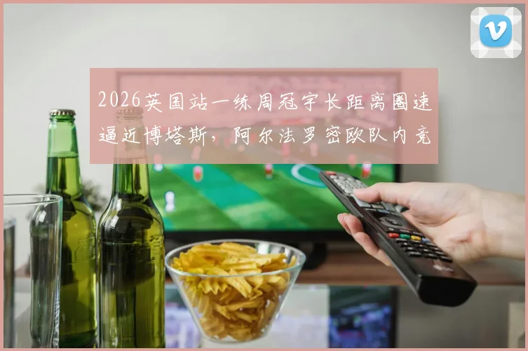 2026英国站一练周冠宇长距离圈速逼近博塔斯,阿尔法罗密欧队内竞争分析