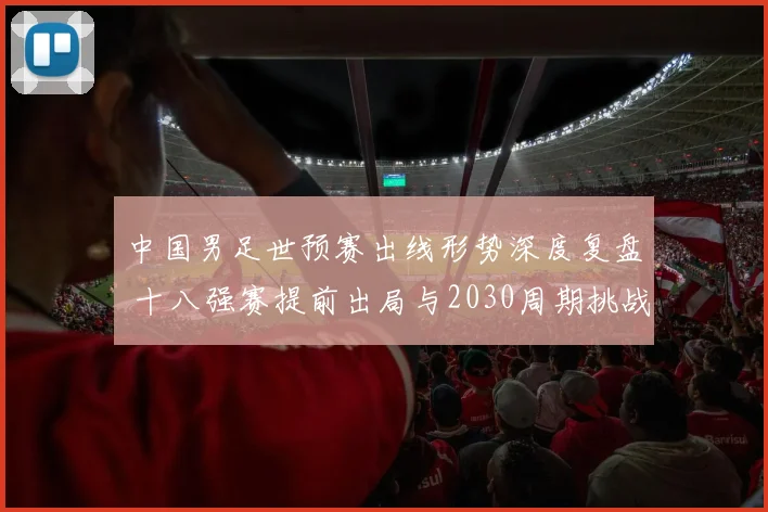 中国男足世预赛出线形势深度复盘 十八强赛提前出局与2030周期挑战