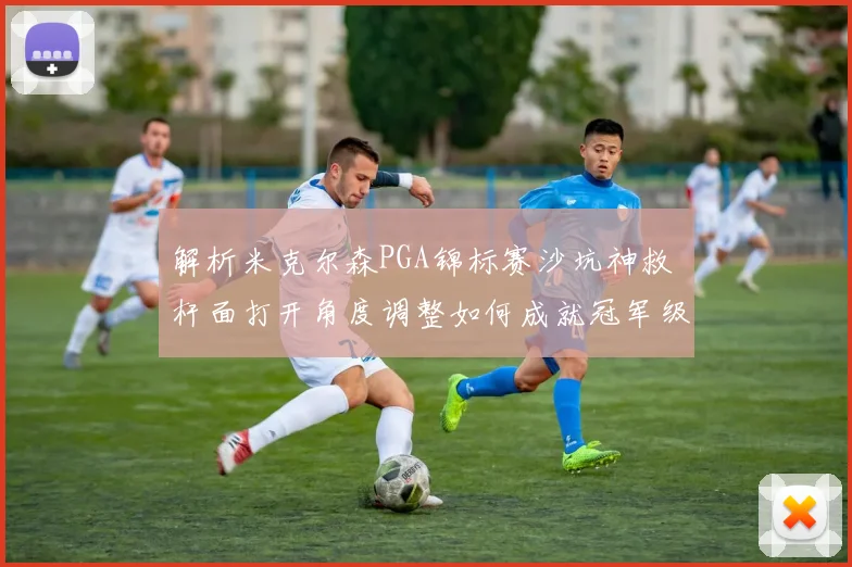 解析米克尔森PGA锦标赛沙坑神救 杆面打开角度调整如何成就冠军级保帕