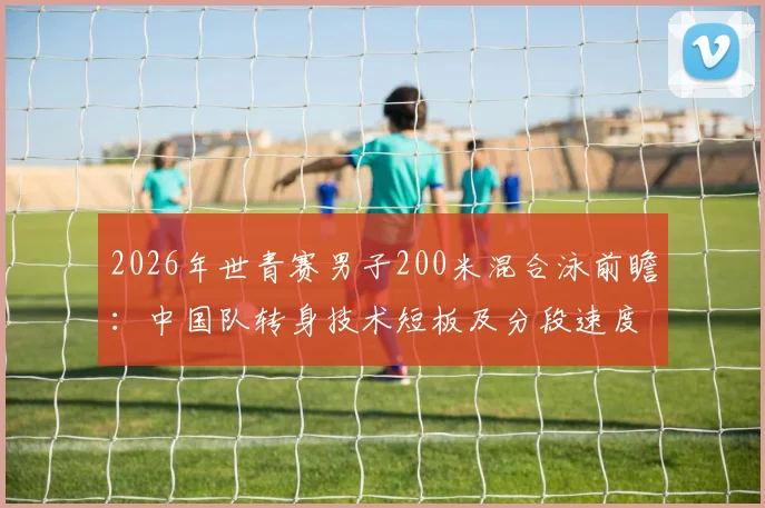 2026年世青赛男子200米混合泳前瞻：中国队转身技术短板及分段速度优化策略