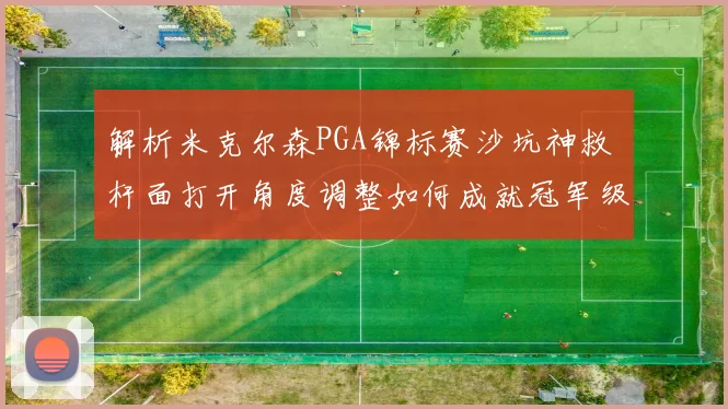 解析米克尔森PGA锦标赛沙坑神救 杆面打开角度调整如何成就冠军级保帕