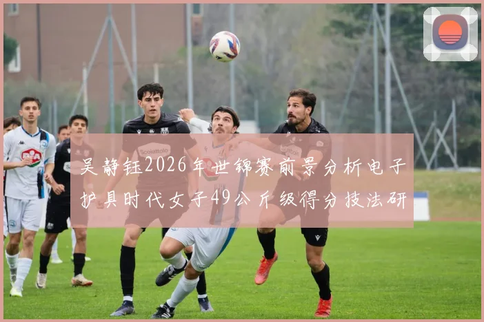吴静钰2026年世锦赛前景分析电子护具时代女子49公斤级得分技法研究