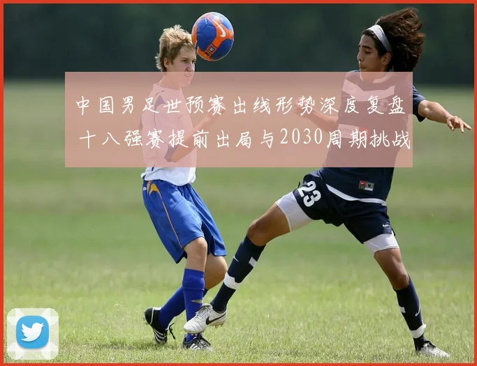 中国男足世预赛出线形势深度复盘 十八强赛提前出局与2030周期挑战