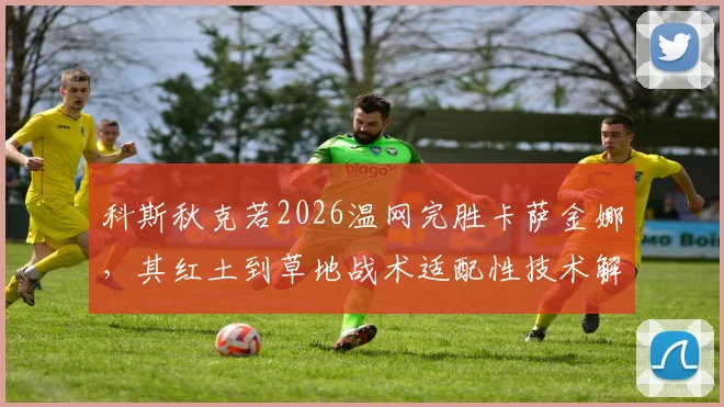 科斯秋克若2026温网完胜卡萨金娜，其红土到草地战术适配性技术解析