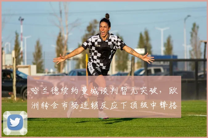 哈兰德续约曼城谈判暂无突破，欧洲转会市场连锁反应下顶级中锋格局深度解析