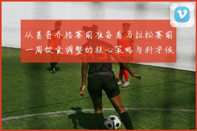 从基普乔格赛前准备看马拉松赛前一周饮食调整的核心策略与科学依据