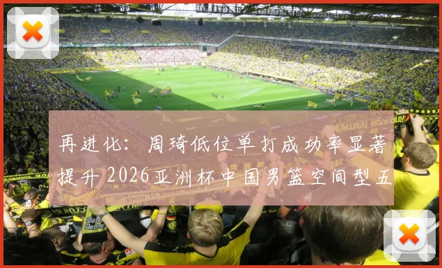 再进化：周琦低位单打成功率显著提升 2026亚洲杯中国男篮空间型五号位适配探讨