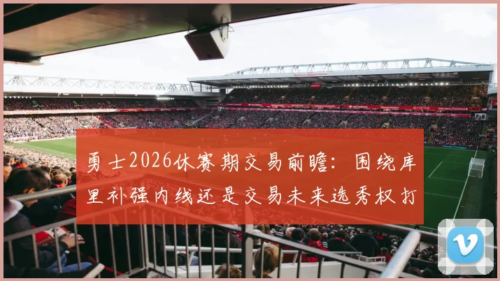 勇士2026休赛期交易前瞻：围绕库里补强内线还是交易未来选秀权打破僵局？