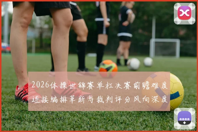 2026体操世锦赛单杠决赛前瞻难度连接编排革新与裁判评分风向深度解析