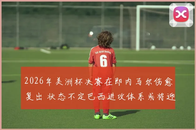 2026年美洲杯决赛在即内马尔伤愈复出 状态不定巴西进攻体系或将迎来关键转折