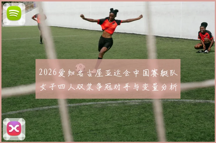 2026爱知名古屋亚运会中国赛艇队女子四人双桨争冠对手与变量分析
