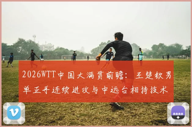 2026WTT中国大满贯前瞻：王楚钦男单正手连续进攻与中远台相持技术分析