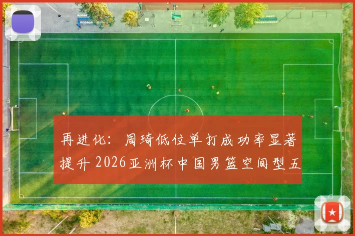 再进化:周琦低位单打成功率显著提升 2026亚洲杯中国男篮空间型五号位适配探讨