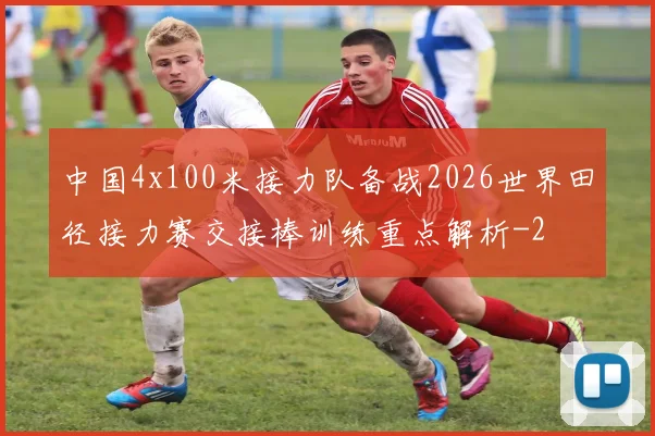 中国4x100米接力队备战2026世界田径接力赛交接棒训练重点解析