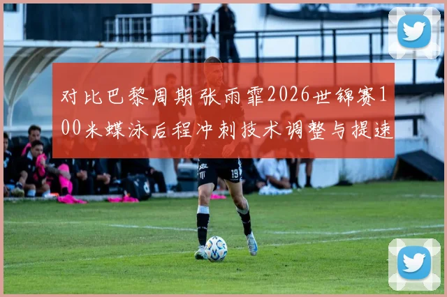 对比巴黎周期 张雨霏2026世锦赛100米蝶泳后程冲刺技术调整与提速模式