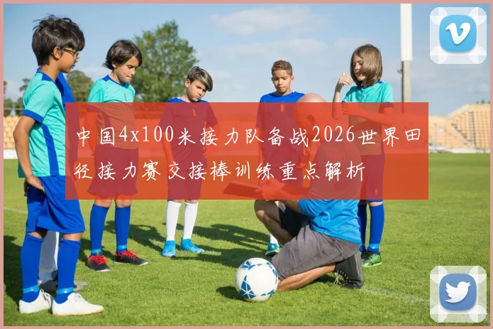 中国4x100米接力队备战2026世界田径接力赛交接棒训练重点解析
