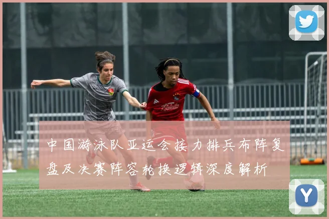 中国游泳队亚运会接力排兵布阵复盘及决赛阵容轮换逻辑深度解析