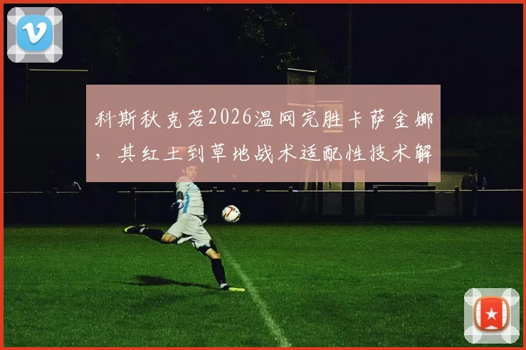 科斯秋克若2026温网完胜卡萨金娜，其红土到草地战术适配性技术解析