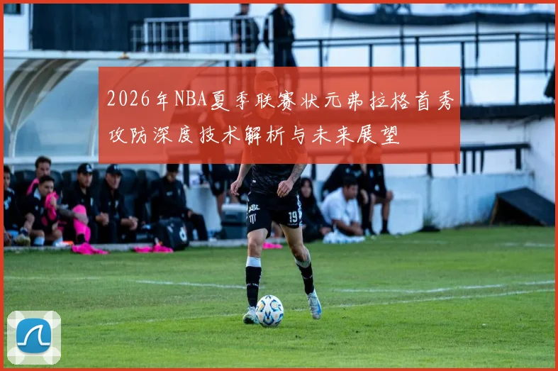 2026年NBA夏季联赛状元弗拉格首秀攻防深度技术解析与未来展望