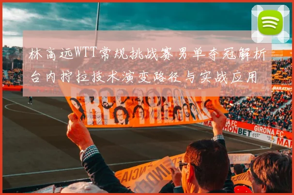 林高远WTT常规挑战赛男单夺冠解析台内拧拉技术演变路径与实战应用价值