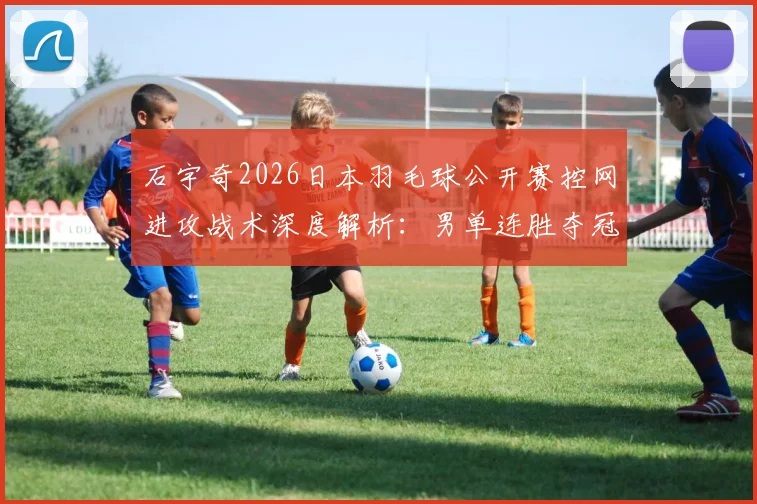 石宇奇2026日本羽毛球公开赛控网进攻战术深度解析：男单连胜夺冠路径推演
