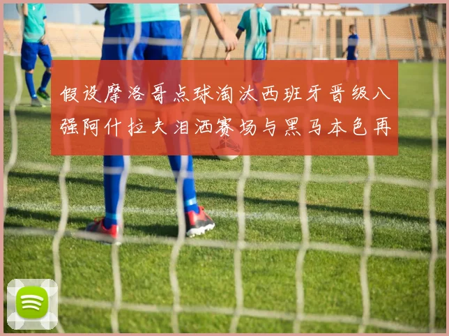 假设摩洛哥点球淘汰西班牙晋级八强阿什拉夫泪洒赛场与黑马本色再审视