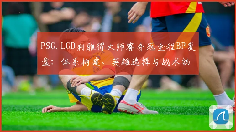 PSG.LGD利雅得大师赛夺冠全程BP复盘:体系构建、英雄选择与战术执行力解析