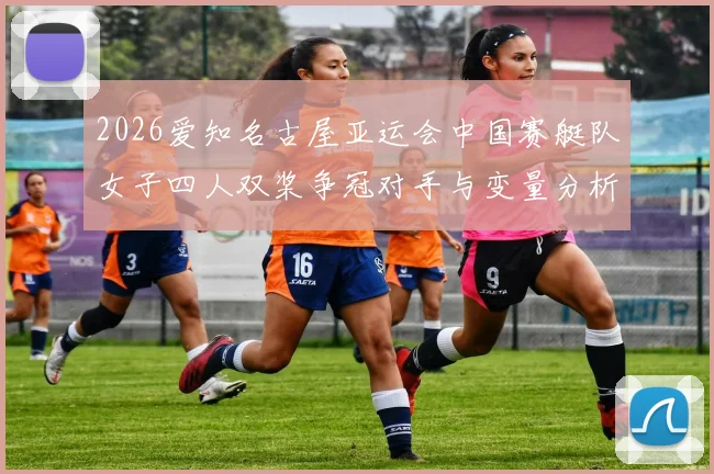 2026爱知名古屋亚运会中国赛艇队女子四人双桨争冠对手与变量分析