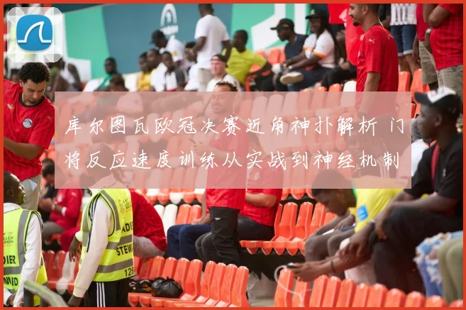 库尔图瓦欧冠决赛近角神扑解析 门将反应速度训练从实战到神经机制